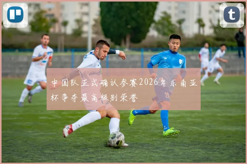 中国队正式确认参赛2026年东南亚杯争夺最高级别荣誉