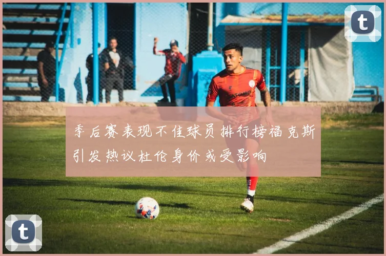 季后赛表现不佳球员排行榜福克斯引发热议杜伦身价或受影响