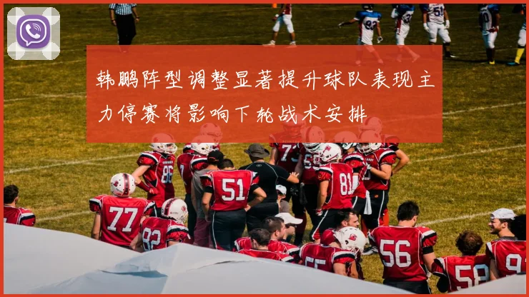 韩鹏阵型调整显著提升球队表现主力停赛将影响下轮战术安排