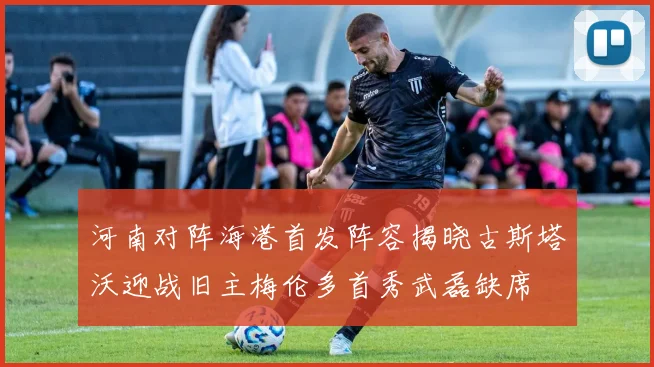河南对阵海港首发阵容揭晓古斯塔沃迎战旧主梅伦多首秀武磊缺席