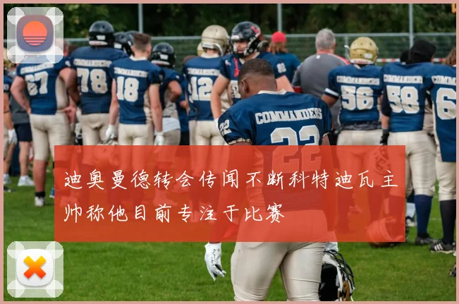 迪奥曼德转会传闻不断科特迪瓦主帅称他目前专注于比赛