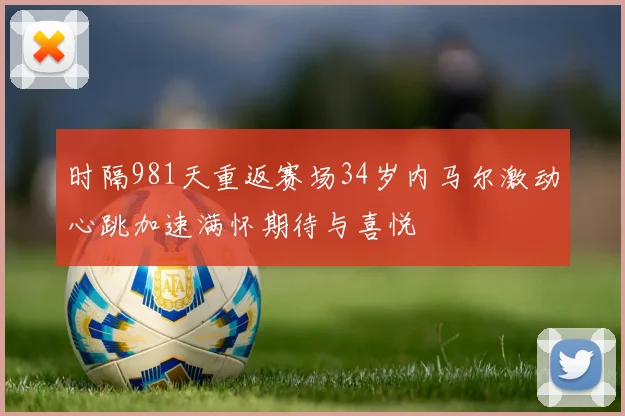时隔981天重返赛场34岁内马尔激动心跳加速满怀期待与喜悦