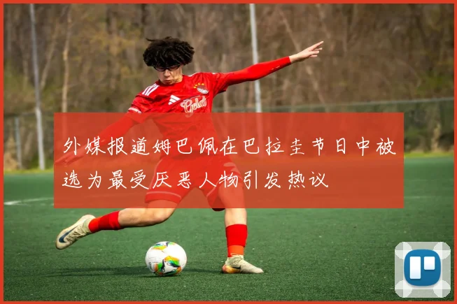 外媒报道姆巴佩在巴拉圭节日中被选为最受厌恶人物引发热议