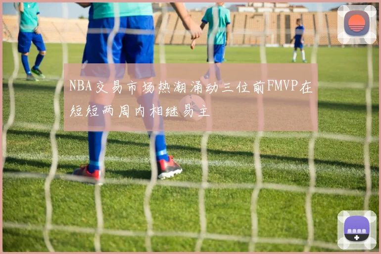 NBA交易市场热潮涌动三位前FMVP在短短两周内相继易主