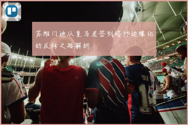 苏维门迪从皇马差签到塔帅边缘化的反转之路解析