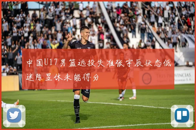 中国U17男篮远投失准张宇辰状态低迷陈昱休未能得分