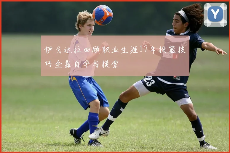 伊戈达拉回顾职业生涯17年投篮技巧全靠自学与摸索