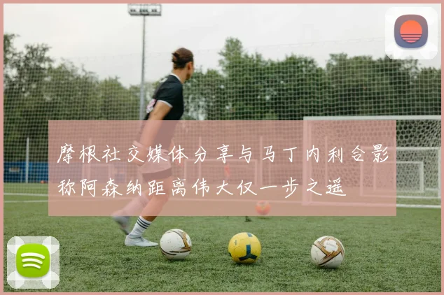 摩根社交媒体分享与马丁内利合影称阿森纳距离伟大仅一步之遥