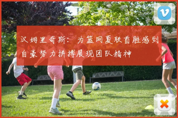 汉姆里奇斯：为篮网夏联首胜感到自豪努力拼搏展现团队精神