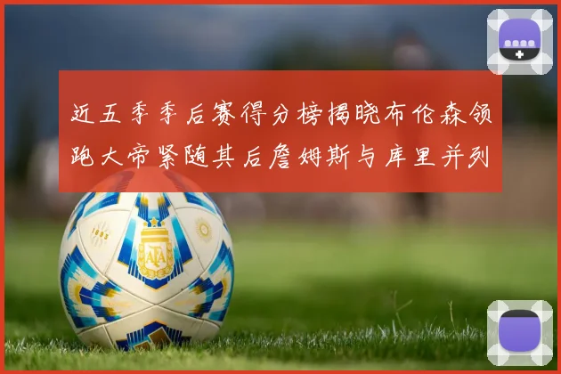 近五季季后赛得分榜揭晓布伦森领跑大帝紧随其后詹姆斯与库里并列第四