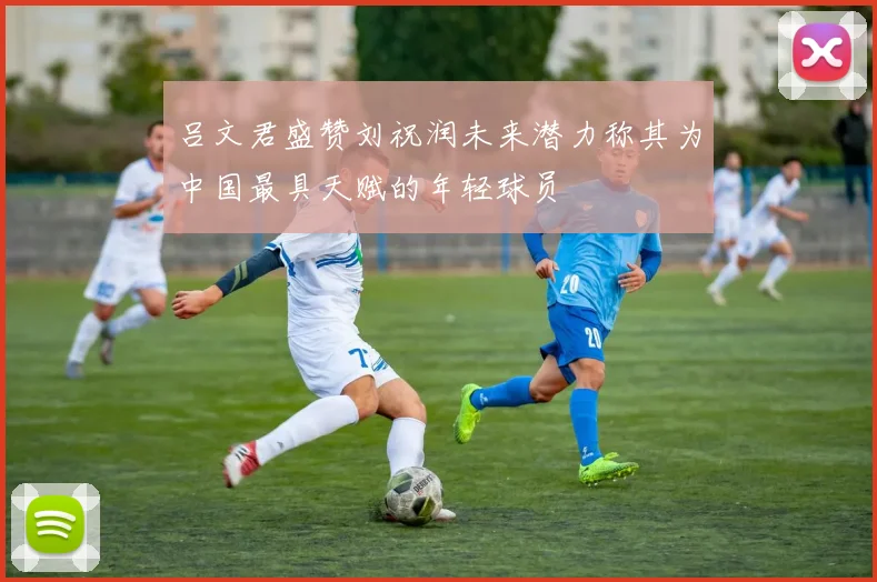 吕文君盛赞刘祝润未来潜力称其为中国最具天赋的年轻球员