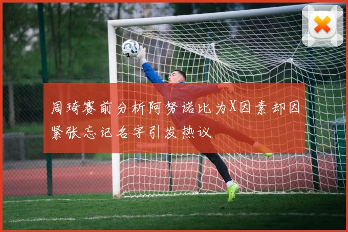 周琦赛前分析阿努诺比为X因素却因紧张忘记名字引发热议