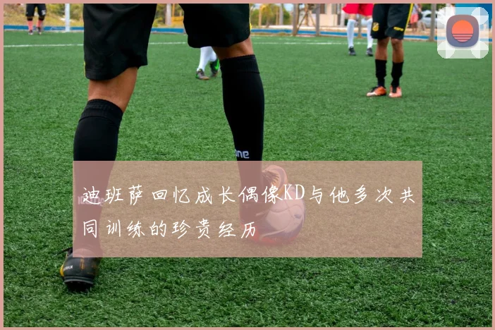 迪班萨回忆成长偶像KD与他多次共同训练的珍贵经历