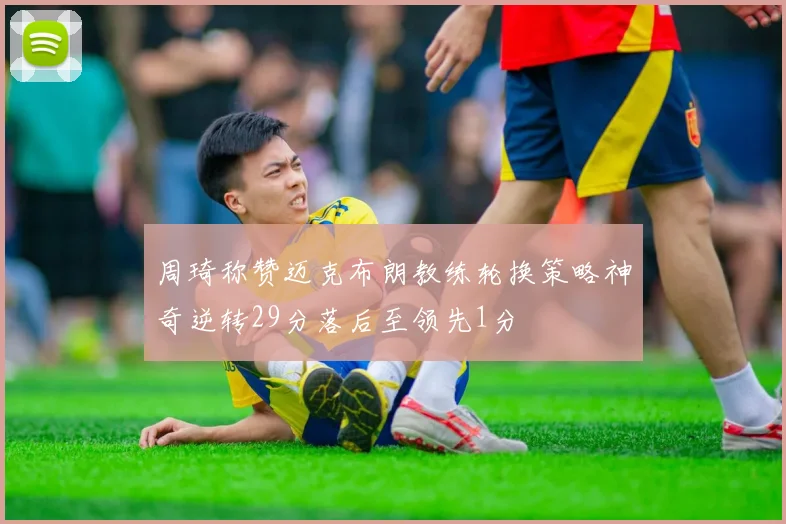 周琦称赞迈克布朗教练轮换策略神奇逆转29分落后至领先1分