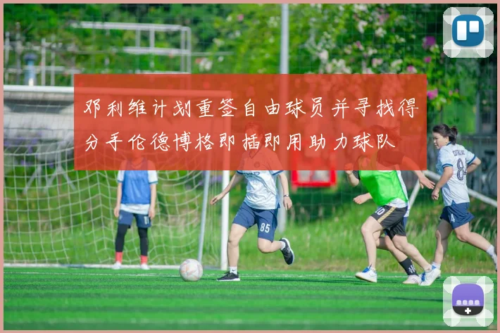 邓利维计划重签自由球员并寻找得分手伦德博格即插即用助力球队
