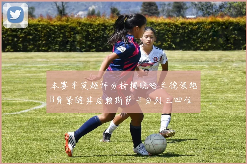 本赛季英超评分榜揭晓哈兰德领跑B费紧随其后赖斯萨卡分列三四位