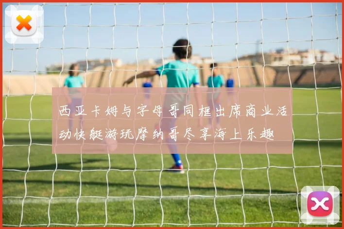 西亚卡姆与字母哥同框出席商业活动快艇游玩摩纳哥尽享海上乐趣