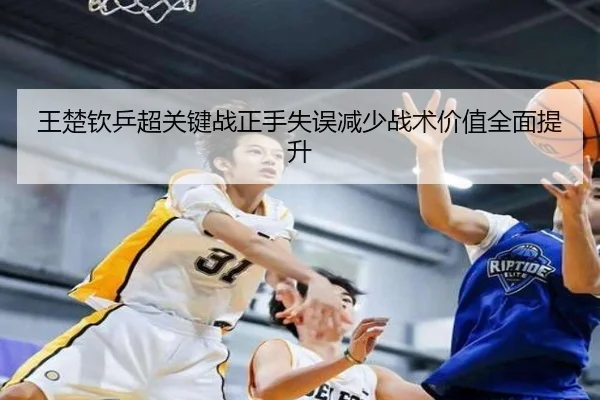 王楚钦乒超关键战正手失误减少战术价值全面提升